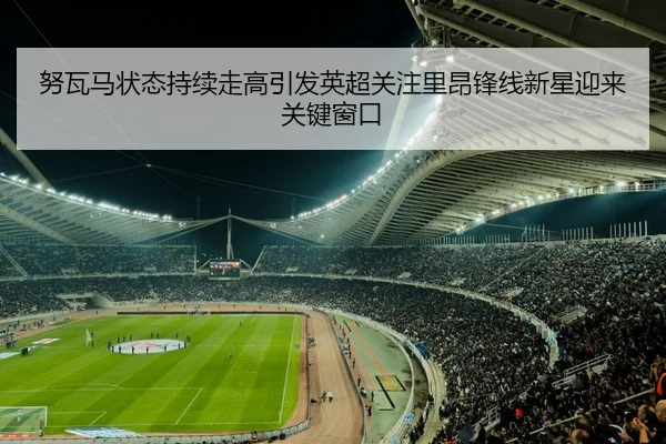 努瓦马状态持续走高引发英超关注里昂锋线新星迎来关键窗口
