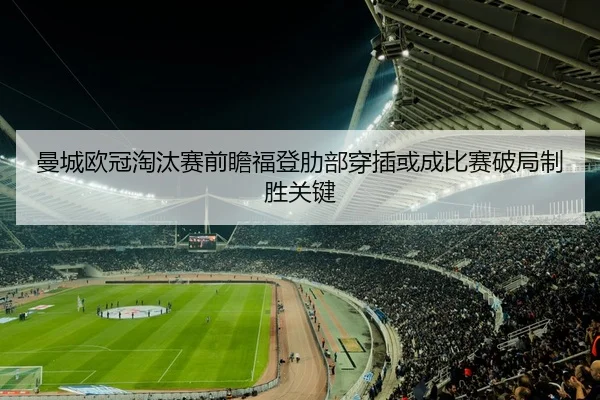 曼城欧冠淘汰赛前瞻福登肋部穿插或成比赛破局制胜关键